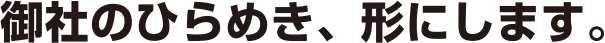 御社のひらめき、形にします。